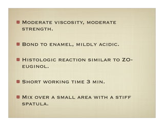 Moderate viscosity, moderate
strength.
Bond to enamel, mildly acidic.
Histologic reaction similar to ZO-
euginol.
Short working time 3 min.
Mix over a small area with a stiff
spatula.
 