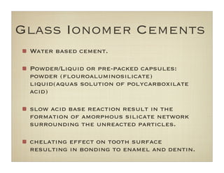 Glass Ionomer Cements
Water based cement.
Powder/Liquid or pre-packed capsules:
powder (ﬂouroaluminosilicate)
liquid(aquas solution of polycarboxilate
acid)
slow acid base reaction result in the
formation of amorphous silicate network
surrounding the unreacted particles.
chelating effect on tooth surface
resulting in bonding to enamel and dentin.
 