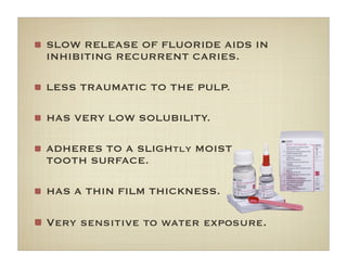 SLOW RELEASE OF FLUORIDE AIDS IN
INHIBITING RECURRENT CARIES.
LESS TRAUMATIC TO THE PULP.
HAS VERY LOW SOLUBILITY.
ADHERES TO A SLIGHtly MOIST
TOOTH SURFACE.
HAS A THIN FILM THICKNESS.
Very sensitive to water exposure.
 