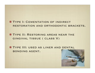 Type I: Cementation of indirect
restoration and orthodontic brackets.
Type II: Restoring areas near the
gingival tissue ( class V)
Type III: used as liner and dental
bonding agent.
 