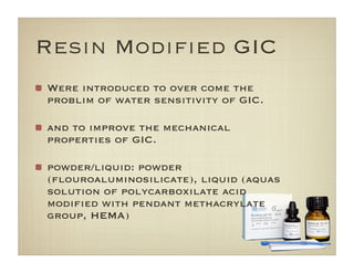 Resin Modiﬁed GIC
Were introduced to over come the
problim of water sensitivity of GIC.
and to improve the mechanical
properties of GIC.
powder/liquid: powder
(ﬂouroaluminosilicate), liquid (aquas
solution of polycarboxilate acid
modiﬁed with pendant methacrylate
group, HEMA)
 