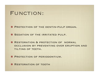 Function:
Protection of the dentin-pulp organ.
Sedation of the irritated pulp.
Restoration & protection of  normal
occlusion by preventing over eruption and
tilting of teeth.
Protection of periodontium.
Restoration of tooth
 