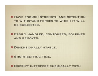 Have enough strength and retention
to withstand forces to which it will
be subjected.
Easily handled, contoured, polished
and removed.
Dimensionally stable.
Short setting time.
Doesn’t interfere chemically with
 