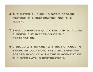 4.the material should not discolor
neither the restoration nor the
tooth.
5.should harden quick enough to allow
subsequent insertion of the
restoration.
6.should withstand (without change in
shape or location) the condensation
forces involve with the placement of
the over laying restoration.
 
