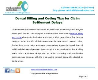 End to End Medical Billing Solutions
Call now 888-357-3226 (Toll Free)
http://www.medicalbillersandcoders.com
www.medicalbillersandcoders.com
Copyright ©-2013 MBC. All Rights Reserved.
Page 1 of 6
Dental Billing and Coding Tips for Claim
Settlement Delays
Delay in claims settlement is one of the major reasons of reduced profitability for
dental practitioners. This is despite the introduction of favorable medical billing
and coding changes in the healthcare industry. With more than a few dentists
having to leave 16 - 30% of their revenue on the table due to rejected claims,
further delay in the claims settlement can negatively impact the overall financial
viability of their dental practices. Even though it is not restricted to dental billing
alone claims settlement delays due to carrier processing and specification
becomes more common with the cross coding concept frequently adopted by
dental billers.
 