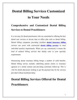 Dental Billing Services Customized
                       to Your Needs

Comprehensive and Customized Dental Billing
Services to Dental Practitioners

It is not easy for dental practitioners who are committed to offering the best
dental care services to devote time to office jobs such as dental billing.
Dental billing companies providing excellent dental insurance billing
services can assist with customized dental billing services to meet
individual practice requirements. When you say customized, it means the
kind of medical billing services that ideally cater to your specialty
requirements.


Outsourcing dental insurance billing brings a number of solid benefits.
Dental billing service includes submitting patient claims to insurance
agencies in a timely manner and providing systematic follow-up. This is
vital for dental physicians looking to get the payment due for the services
provided without inordinate delay.


Dental Billing Services Offered for Dental
Practitioners


                                                                             1
 