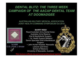 DENTAL BLITZ: THE THREE WEEK
CAMPAIGN OF THE AACAP DENTAL TEAM
AT DOOMADGEE
AUSTRALIAN MILITARY MEDICAL ASSOCATION
JOINT HEALTH COMMAND SYMPOSIUM Oct 2010
BARRY REED
Royal Australian Army Dental Corps
Australian Army Reserve
Oral & Maxillofacial Surgeon:
~ 1st Health Support Battalion
Senior Specialist Oral & Maxillofacial
Surgeon
~ John Hunter Hospital, Newcastle
Lecturer (part-time)
School of Medicine
University of Newcastle, Australia
This lecture reflects my personal professional opinion
1st HSB
C.O: LTCOL L Sinclair
 