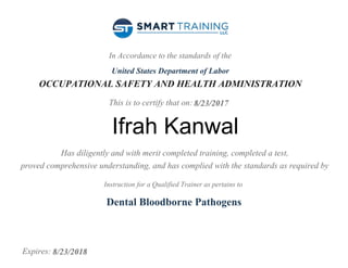 In Accordance to the standards of the
United States Department of Labor
OCCUPATIONAL SAFETY AND HEALTH ADMINISTRATION
This is to certify that on:
Has diligently and with merit completed training, completed a test,
proved comprehensive understanding, and has complied with the standards as required by
Instruction for a Qualified Trainer as pertains to
Expires:
8/23/2017
Ifrah Kanwal
Dental Bloodborne Pathogens
8/23/2018
 