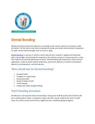 Dental Bonding
Adhesive dentistry deals with adhesion or bonding to the natural substance of enamel, teeth
and dentin. On the other hand, direct composite bonding uses tooth-colored dental composites
to repair various tooth damages such as cracks or gaps.
Dental bonding is a process in which a tooth-colored resin material is applied and hardened
with a special light, which bonds the material to the tooth to restore or enhance person’s smile.
This improves the overall appearance of teeth. Tooth bonding techniques have various clinical
applications, which includes operative dentistry, preventive dentistry, cosmetic and pediatric
dentistry, prosthodontics, and orthodontics.
Who should opt for Dental bonding?
 Decayed teeth
 Chipped or cracked teeth
 Discolored teeth
 Spaces between teeth
 Teeth shaping
 People who need amalgam fillings
Tooth bonding procedure
Anesthesia is not required unless the bonding is being used to fill decayed tooth. Dentists will
use a shade guide to select a composite resign color that closely matches the color of tooth.
Then, the surface of the tooth will be roughened and a conditioning liquid applied.
 
