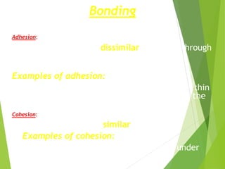 Bonding
Adhesion:
Bonding between dissimilar materials through
chemical reaction of their atoms and
molecules.
Examples of adhesion:
Denture retention by the adhesive action of a thin
film of saliva between the soft tissue and the
denture base.
Cohesion:
Bonding between similar materials.
Examples of cohesion:
Bonding two pieces of pure gold together under
pressure, results from metallic bond
 