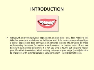 INTRODUCTION 
• Along with an overall physical appearance, an oral look – yes, does matter a lot! 
Whether you are a socialite or an individual with little or no communal spotlight, 
a dental appearance does carry great importance in ones’ life. It would be more 
embarrassing moments for someone with crooked or uneven teeth. If you are 
born with such dental deformity, it is not you who is faulty; but to spend rest of 
your life with it is certainly; which entirely relies upon your single (smart) decision 
to improve it with a dental solution, very permanent – called Dental Braces! 
 