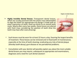 • Highly Invisible Dental Braces: Transparent dental braces, 
which are usually practiced with the plastic trays (detachable) 
to align the teeth! An appropriate tray design is made with an 
exact impression of teeth, lined up evenly to an overall teeth 
route. Nearly after every two weeks, these braces are altered 
with fresh trays considering the position of teeth (that the 
teeth may have after every bracing). 
Highly Invisible Braces 
• Such braces must be worn for at least 22 hours a day, favoring the largest benefits 
of treatment. These braces can be removed and re-fixed (with nil maintenance), 
especially at the time of teeth cleaning; eradicating any risks of dental plaque 
(thereby tooth decay), gum disease or any periodontal problems. 
• Consultation with your dentist will possibly explain you about the most suitable 
dental braces you may require, subsequent to appropriate oral examinations, 
diagnoses and a need for such dental solution! 
 