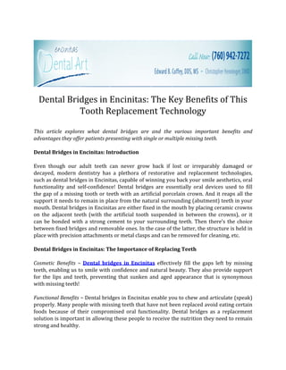 Dental Bridges in Encinitas: The Key Benefits of This
            Tooth Replacement Technology

This article explores what dental bridges are and the various important benefits and
advantages they offer patients presenting with single or multiple missing teeth.

Dental Bridges in Encinitas: Introduction

Even though our adult teeth can never grow back if lost or irreparably damaged or
decayed, modern dentistry has a plethora of restorative and replacement technologies,
such as dental bridges in Encinitas, capable of winning you back your smile aesthetics, oral
functionality and self-confidence! Dental bridges are essentially oral devices used to fill
the gap of a missing tooth or teeth with an artificial porcelain crown. And it reaps all the
support it needs to remain in place from the natural surrounding (abutment) teeth in your
mouth. Dental bridges in Encinitas are either fixed in the mouth by placing ceramic crowns
on the adjacent teeth (with the artificial tooth suspended in between the crowns), or it
can be bonded with a strong cement to your surrounding teeth. Then there’s the choice
between fixed bridges and removable ones. In the case of the latter, the structure is held in
place with precision attachments or metal clasps and can be removed for cleaning, etc.

Dental Bridges in Encinitas: The Importance of Replacing Teeth

Cosmetic Benefits ~ Dental bridges in Encinitas effectively fill the gaps left by missing
teeth, enabling us to smile with confidence and natural beauty. They also provide support
for the lips and teeth, preventing that sunken and aged appearance that is synonymous
with missing teeth!

Functional Benefits ~ Dental bridges in Encinitas enable you to chew and articulate (speak)
properly. Many people with missing teeth that have not been replaced avoid eating certain
foods because of their compromised oral functionality. Dental bridges as a replacement
solution is important in allowing these people to receive the nutrition they need to remain
strong and healthy.
 