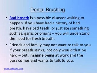 Dental Brushing
 • Bad breath is a possible disaster waiting to
   happen. If you have had a history of bad
   breath, have bad teeth, or just ate something
   such as, garlic or onions – you will understand
   the need for fresh breath.
 • Friends and family may not want to talk to you
   if your breath stinks, not only would that be
   hard – but, imagine being at work and the
   boss comes and wants to talk to you.
www.drkezian.com
 