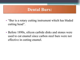Dental Burs:
• “Bur is a rotary cutting instrument which has bladed
cutting head”.
• Before 1890s, silicon carbide disks and stones were
used to cut enamel since carbon steel burs were not
effective in cutting enamel.
 