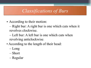 Classifications of Burs
• According to their motion:
– Right bur: A right bur is one which cuts when it
revolves clockwise.
– Left bur: A left bur is one which cuts when
revolving anticlockwise.
• According to the length of their head:
– Long
– Short
– Regular
 