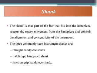 Shank
• The shank is that part of the bur that fits into the handpiece,
accepts the rotary movement from the handpiece and controls
the alignment and concentricity of the instrument.
• The three commonly seen instrument shanks are:
– Straight handpiece shank
– Latch type handpiece shank
– Friction grip handpiece shank.
 