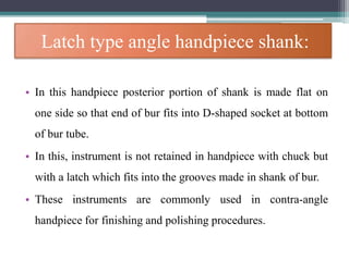 Latch type angle handpiece shank:
• In this handpiece posterior portion of shank is made flat on
one side so that end of bur fits into D-shaped socket at bottom
of bur tube.
• In this, instrument is not retained in handpiece with chuck but
with a latch which fits into the grooves made in shank of bur.
• These instruments are commonly used in contra-angle
handpiece for finishing and polishing procedures.
 