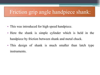 Friction grip angle handpiece shank:
• This was introduced for high speed handpiece.
• Here the shank is simple cylinder which is held in the
handpiece by friction between shank and metal chuck.
• This design of shank is much smaller than latch type
instruments.
 