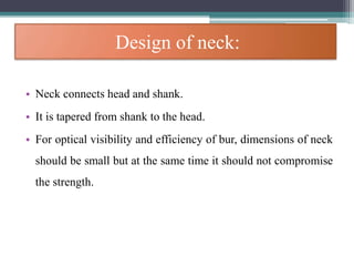 Design of neck:
• Neck connects head and shank.
• It is tapered from shank to the head.
• For optical visibility and efficiency of bur, dimensions of neck
should be small but at the same time it should not compromise
the strength.
 