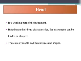 Head
• It is working part of the instrument.
• Based upon their head characteristics, the instruments can be
bladed or abrasive.
• These are available in different sizes and shapes.
 