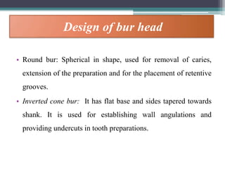 Design of bur head
• Round bur: Spherical in shape, used for removal of caries,
extension of the preparation and for the placement of retentive
grooves.
• Inverted cone bur: It has flat base and sides tapered towards
shank. It is used for establishing wall angulations and
providing undercuts in tooth preparations.
 