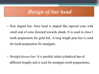 Design of bur head
• Pear shaped bur: Here head is shaped like tapered cone with
small end of cone directed towards shank. It is used in class I
tooth preparation for gold foil. A long length pear bur is used
for tooth preparation for amalgam.
• Straight fissure bur: It is parallel sided cylindrical bur of
different lengths and is used for amalgam tooth preparations.
 