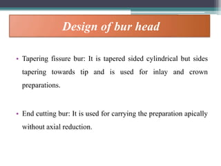 Design of bur head
• Tapering fissure bur: It is tapered sided cylindrical but sides
tapering towards tip and is used for inlay and crown
preparations.
• End cutting bur: It is used for carrying the preparation apically
without axial reduction.
 