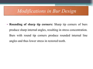 Modifications in Bur Design
• Rounding of sharp tip corners: Sharp tip corners of burs
produce sharp internal angles, resulting in stress concentration.
Burs with round tip corners produce rounded internal line
angles and thus lower stress in restored tooth.
 