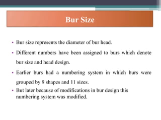 Bur Size
• Bur size represents the diameter of bur head.
• Different numbers have been assigned to burs which denote
bur size and head design.
• Earlier burs had a numbering system in which burs were
grouped by 9 shapes and 11 sizes.
• But later because of modifications in bur design this
numbering system was modified.
 