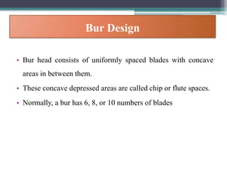 Bur Design
• Bur head consists of uniformly spaced blades with concave
areas in between them.
• These concave depressed areas are called chip or flute spaces.
• Normally, a bur has 6, 8, or 10 numbers of blades
 