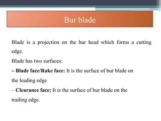 Bur blade
Blade is a projection on the bur head which forms a cutting
edge.
Blade has two surfaces:
– Blade face/Rake face: It is the surface of bur blade on
the leading edge
– Clearance face: It is the surface of bur blade on the
trailing edge.
 