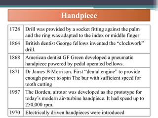 Handpiece
1728 Drill was provided by a socket fitting against the palm
and the ring was adapted to the index or middle finger
1864 British dentist George fellows invented the “clockwork”
drill.
1868 American dentist GF Green developed a pneumatic
handpiece powered by pedal operated bellows.
1871 Dr James B Morrison. First “dental engine” to provide
enough power to spin The bur with sufficient speed for
tooth cutting
1957 The Borden, airotor was developed as the prototype for
today’s modern air-turbine handpiece. It had speed up to
250,000 rpm.
1970 Electrically driven handpieces were introduced
 