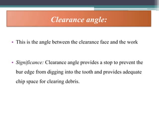 Clearance angle:
• This is the angle between the clearance face and the work
• Significance: Clearance angle provides a stop to prevent the
bur edge from digging into the tooth and provides adequate
chip space for clearing debris.
 