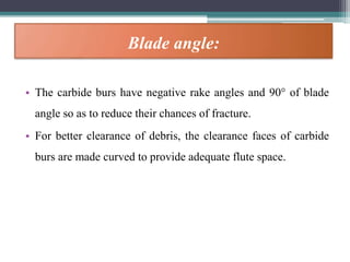 Blade angle:
• The carbide burs have negative rake angles and 90° of blade
angle so as to reduce their chances of fracture.
• For better clearance of debris, the clearance faces of carbide
burs are made curved to provide adequate flute space.
 