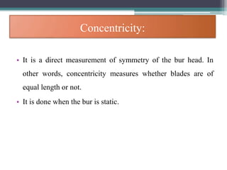 Concentricity:
• It is a direct measurement of symmetry of the bur head. In
other words, concentricity measures whether blades are of
equal length or not.
• It is done when the bur is static.
 