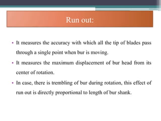 Run out:
• It measures the accuracy with which all the tip of blades pass
through a single point when bur is moving.
• It measures the maximum displacement of bur head from its
center of rotation.
• In case, there is trembling of bur during rotation, this effect of
run out is directly proportional to length of bur shank.
 