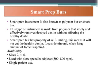 Smart Prep Burs
• Smart prep instrument is also known as polymer bur or smart
bur.
• This type of instrument is made from polymer that safely and
effectively removes decayed dentin without affecting the
healthy dentin.
• Smart prep bur has property of self-limiting, this means it will
not cut the healthy dentin. It cuts dentin only when large
amount of force is applied.
Availability
• Sizes 2, 4, 6.
• Used with slow speed handpiece (500–800 rpm).
• Single patient use.
 