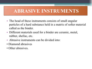 ABRASIVE INSTRUMENTS
• The head of these instruments consists of small angular
particles of a hard substance held in a matrix of softer material
called as the binder.
• Different materials used for a binder are ceramic, metal,
rubber, shellac, etc.
• Abrasive instruments can be divided into:
• Diamond abrasives
• Other abrasives.
 