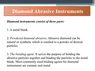Diamond Abrasive Instruments
Diamond instruments consist of three parts:
1. A metal blank.
2. Powdered diamond abrasive: Abrasive diamond can be
natural or synthetic which is crushed to a powder of desired
particles.
3. The bonding agent: It serves the purpose of holding the
abrasive particles together and binding the particles to the metal
blank. Most commonly used binding agents for diamond
instruments are ceramic and metal.
 