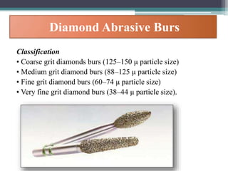 Diamond Abrasive Burs
Classification
• Coarse grit diamonds burs (125–150 μ particle size)
• Medium grit diamond burs (88–125 μ particle size)
• Fine grit diamond burs (60–74 μ particle size)
• Very fine grit diamond burs (38–44 μ particle size).
 