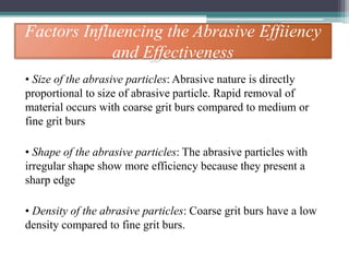 Factors Influencing the Abrasive Effiiency
and Effectiveness
• Size of the abrasive particles: Abrasive nature is directly
proportional to size of abrasive particle. Rapid removal of
material occurs with coarse grit burs compared to medium or
fine grit burs
• Shape of the abrasive particles: The abrasive particles with
irregular shape show more efficiency because they present a
sharp edge
• Density of the abrasive particles: Coarse grit burs have a low
density compared to fine grit burs.
 