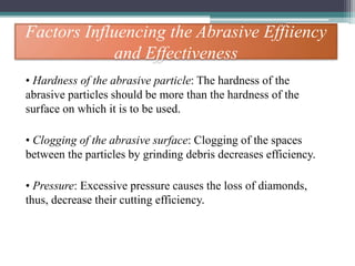 Factors Influencing the Abrasive Effiiency
and Effectiveness
• Hardness of the abrasive particle: The hardness of the
abrasive particles should be more than the hardness of the
surface on which it is to be used.
• Clogging of the abrasive surface: Clogging of the spaces
between the particles by grinding debris decreases efficiency.
• Pressure: Excessive pressure causes the loss of diamonds,
thus, decrease their cutting efficiency.
 