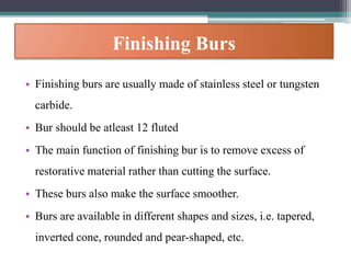 Finishing Burs
• Finishing burs are usually made of stainless steel or tungsten
carbide.
• Bur should be atleast 12 fluted
• The main function of finishing bur is to remove excess of
restorative material rather than cutting the surface.
• These burs also make the surface smoother.
• Burs are available in different shapes and sizes, i.e. tapered,
inverted cone, rounded and pear-shaped, etc.
 