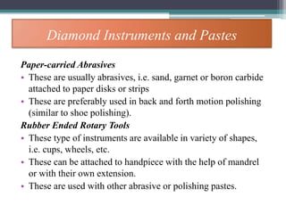 Diamond Instruments and Pastes
Paper-carried Abrasives
• These are usually abrasives, i.e. sand, garnet or boron carbide
attached to paper disks or strips
• These are preferably used in back and forth motion polishing
(similar to shoe polishing).
Rubber Ended Rotary Tools
• These type of instruments are available in variety of shapes,
i.e. cups, wheels, etc.
• These can be attached to handpiece with the help of mandrel
or with their own extension.
• These are used with other abrasive or polishing pastes.
 