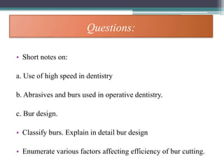 Questions:
• Short notes on:
a. Use of high speed in dentistry
b. Abrasives and burs used in operative dentistry.
c. Bur design.
• Classify burs. Explain in detail bur design
• Enumerate various factors affecting efficiency of bur cutting.
 