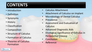 CONTENTS
• Introduction
• Definition
• Synonyms
• History
• Classification
• Composition
• Structure of Calculus
• Formation of Calculus
• Theories of Calculus
Formation
• Calculus Attachment
• Attachment of Calculus on Implant
• Microbiology of Dental Calculus
• Prevalence
• Assessment and Evaluation of
Calculus
• Advanced Diagnostic Aids
• Etiological Significance of Calculus in
Periodontal Disease
• Conclusion
• Reference
 