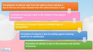 Precipitation of calcium salts from the saliva to form calculus is
due to the loss of carbon dioxide from the saliva (increase in pH)
Formation of calculus is due to the activity of the enzyme
phosphatase
Formation of calculus is due to a colloidal type of
precipitation
Formation of calculus is due to seeding agents inducing
small foci of calcification
Formation of calculus is due to the presence and activity
of bacteria
 
