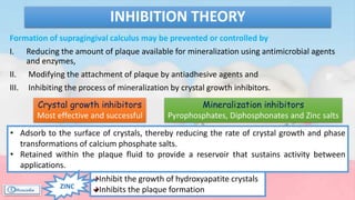 Formation of supragingival calculus may be prevented or controlled by
I. Reducing the amount of plaque available for mineralization using antimicrobial agents
and enzymes,
II. Modifying the attachment of plaque by antiadhesive agents and
III. Inhibiting the process of mineralization by crystal growth inhibitors.
INHIBITION THEORY
Mineralization inhibitors
Pyrophosphates, Diphosphonates and Zinc salts
Crystal growth inhibitors
Most effective and successful
• Adsorb to the surface of crystals, thereby reducing the rate of crystal growth and phase
transformations of calcium phosphate salts.
• Retained within the plaque fluid to provide a reservoir that sustains activity between
applications.
Inhibit the growth of hydroxyapatite crystals
Inhibits the plaque formationZINC
 
