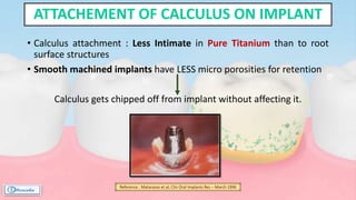 • Calculus attachment : Less Intimate in Pure Titanium than to root
surface structures
• Smooth machined implants have LESS micro porosities for retention
Calculus gets chipped off from implant without affecting it.
ATTACHEMENT OF CALCULUS ON IMPLANT
Reference : Matarasso et al; Clin Oral Implants Res – March 1996
 